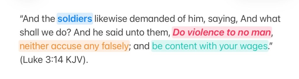 And the soldiers likewise demanded of him, saying, And what shall we do? And he said unto them, Do violence to no man, neither accuse any falsely; and be content with your wages. (Luke 3:14 KJV).